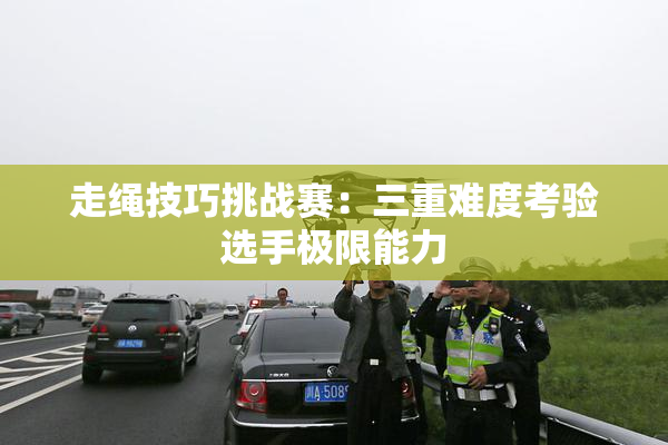 走绳技巧挑战赛：三重难度考验选手极限能力