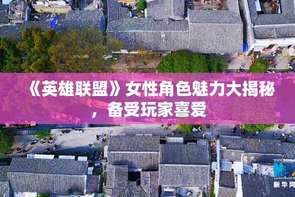 《英雄联盟》女性角色魅力大揭秘，备受玩家喜爱