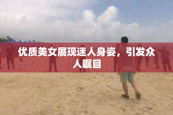 优质美女展现迷人身姿，引发众人瞩目