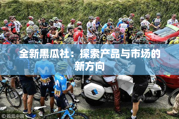 全新黑瓜社：探索产品与市场的新方向