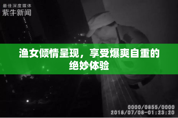 渔女倾情呈现，享受爆爽自重的绝妙体验