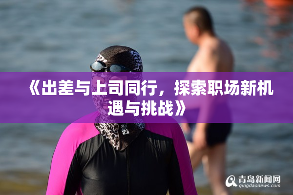 《出差与上司同行，探索职场新机遇与挑战》