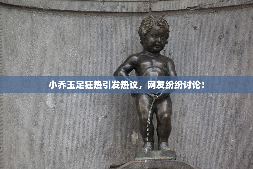 小乔玉足狂热引发热议，网友纷纷讨论！