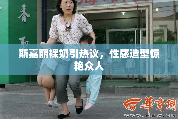 斯嘉丽裸奶引热议，性感造型惊艳众人