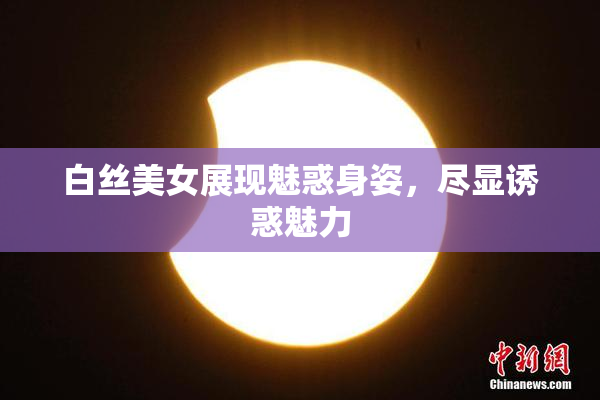 白丝美女展现魅惑身姿，尽显诱惑魅力