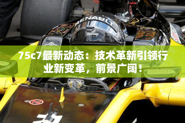 75c7最新动态：技术革新引领行业新变革，前景广阔！