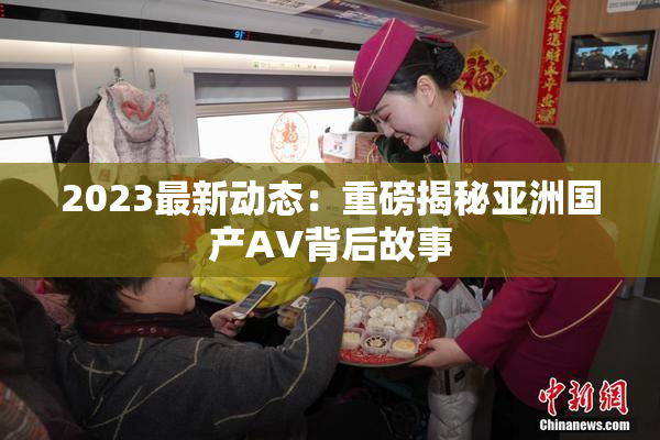 2023最新动态：重磅揭秘亚洲国产AV背后故事