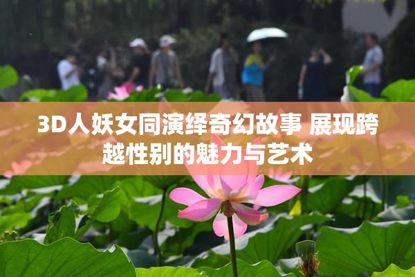 3D人妖女同演绎奇幻故事 展现跨越性别的魅力与艺术