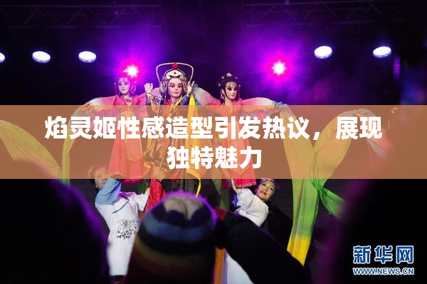 焰灵姬性感造型引发热议，展现独特魅力