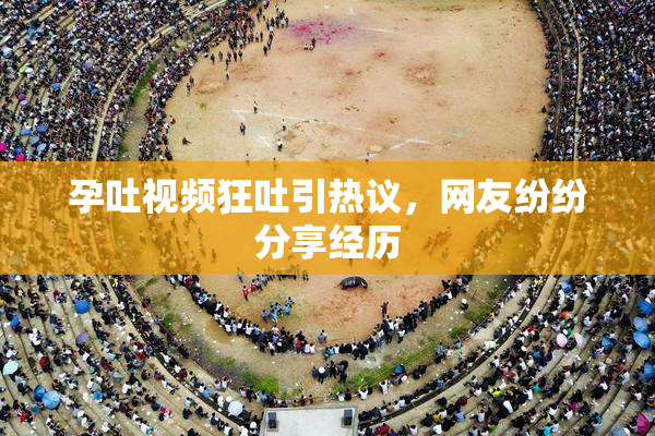 孕吐视频狂吐引热议，网友纷纷分享经历