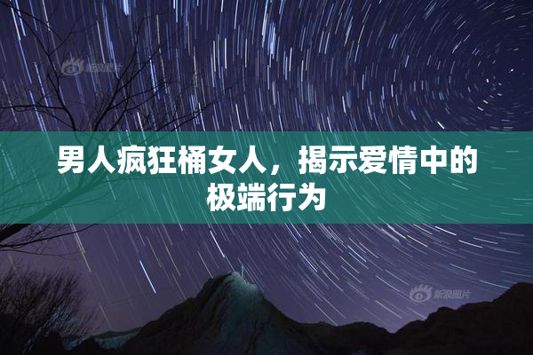 男人疯狂桶女人，揭示爱情中的极端行为