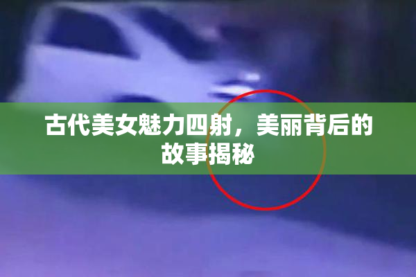古代美女魅力四射，美丽背后的故事揭秘