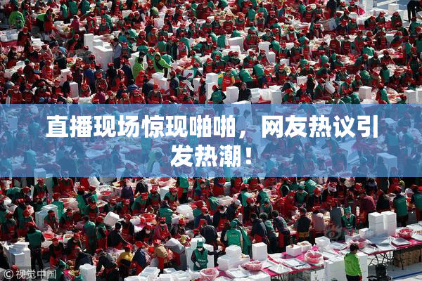 直播现场惊现啪啪，网友热议引发热潮！