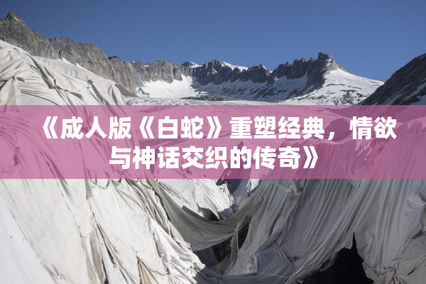 《成人版《白蛇》重塑经典，情欲与神话交织的传奇》