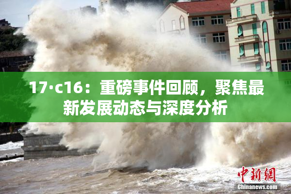 17·c16：重磅事件回顾，聚焦最新发展动态与深度分析