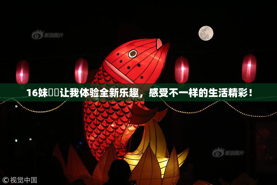 16妹妺妺让我体验全新乐趣，感受不一样的生活精彩！