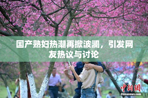 国产熟妇热潮再掀波澜，引发网友热议与讨论