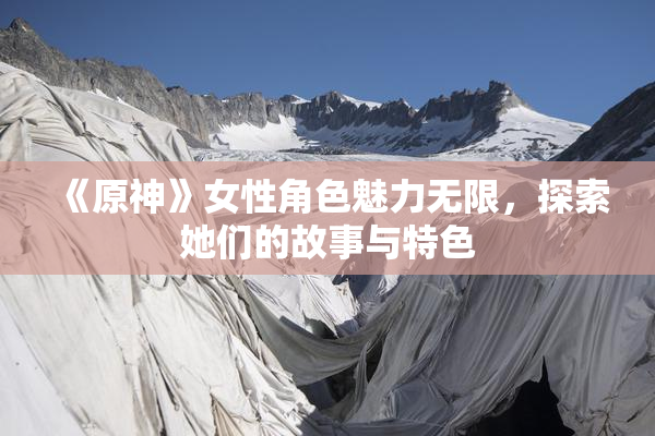 《原神》女性角色魅力无限，探索她们的故事与特色