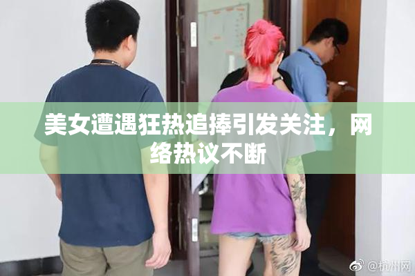 美女遭遇狂热追捧引发关注，网络热议不断