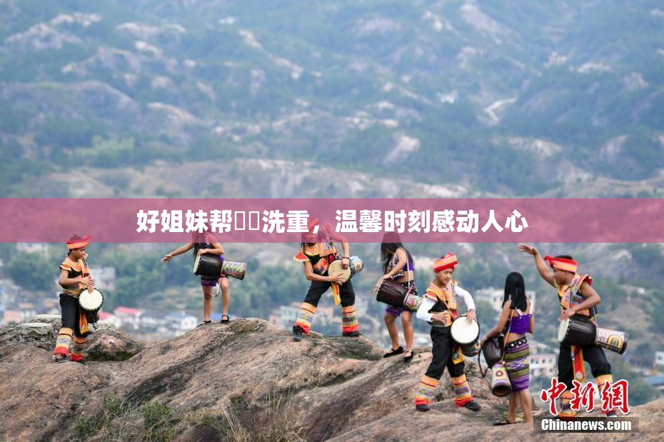 好姐妹帮妺妺洗重，温馨时刻感动人心