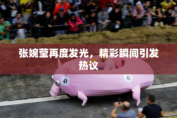 张婉莹再度发光，精彩瞬间引发热议