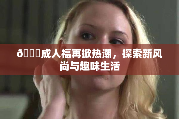 🔞成人福再掀热潮，探索新风尚与趣味生活