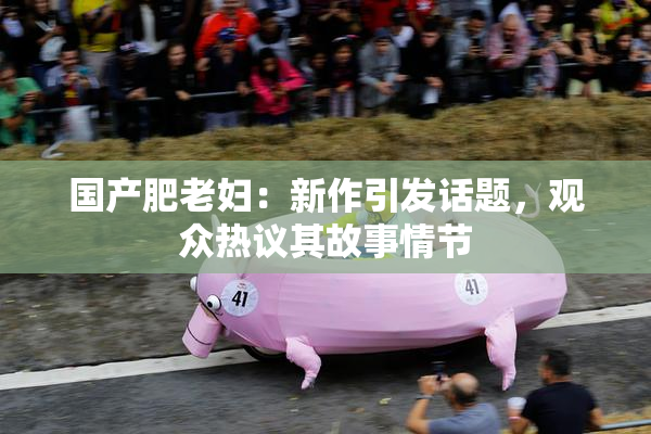国产肥老妇：新作引发话题，观众热议其故事情节