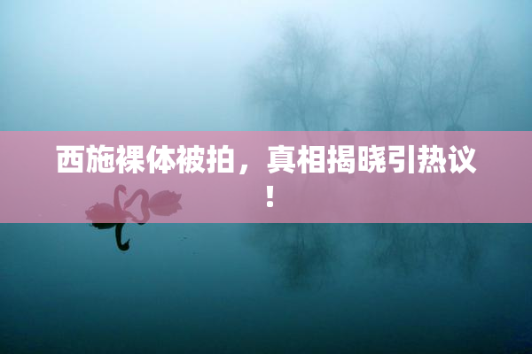 西施裸体被拍，真相揭晓引热议！