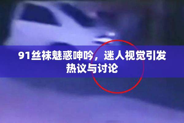 91丝袜魅惑呻吟，迷人视觉引发热议与讨论