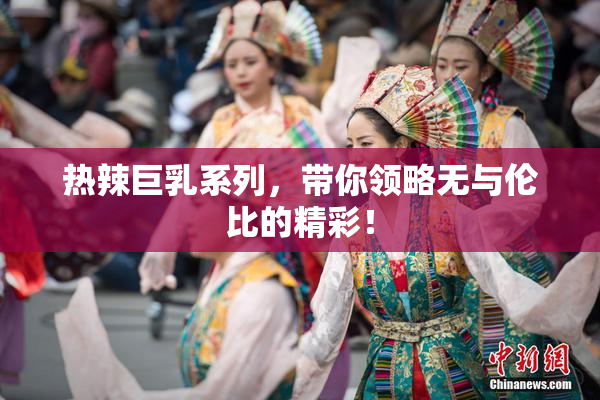 热辣巨乳系列，带你领略无与伦比的精彩！
