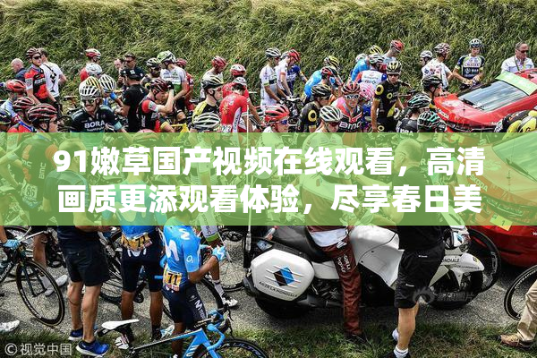 91嫩草国产视频在线观看，高清画质更添观看体验，尽享春日美好时光。