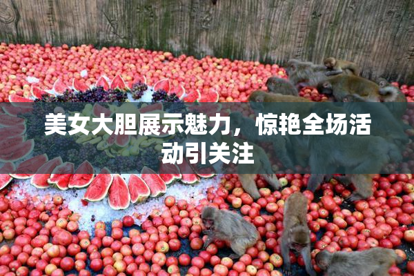 美女大胆展示魅力，惊艳全场活动引关注