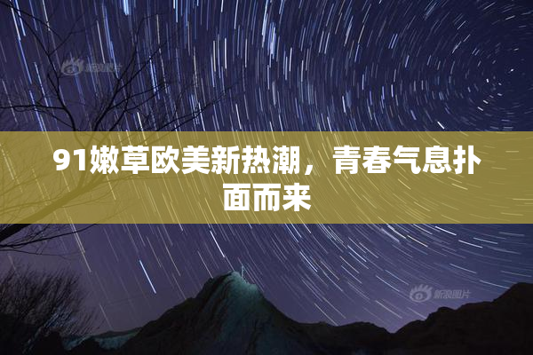 91嫩草欧美新热潮，青春气息扑面而来
