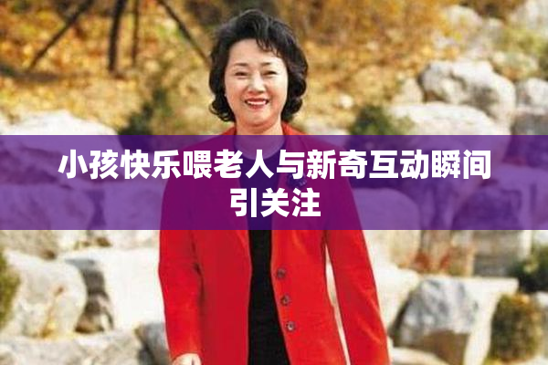小孩快乐喂老人与新奇互动瞬间引关注