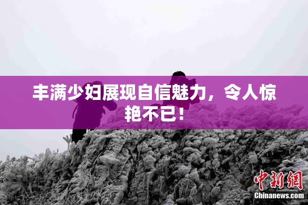丰满少妇展现自信魅力，令人惊艳不已！