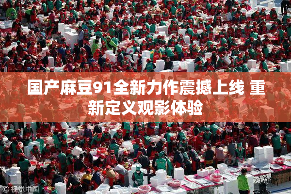 国产麻豆91全新力作震撼上线 重新定义观影体验