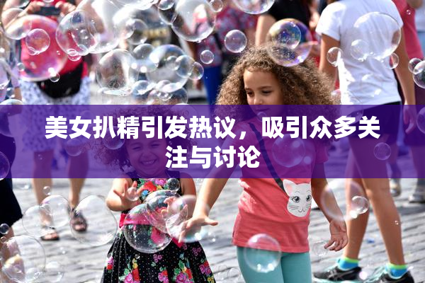 美女扒精引发热议，吸引众多关注与讨论