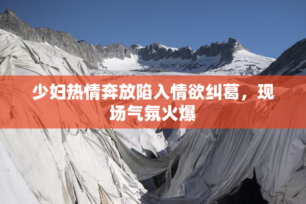 少妇热情奔放陷入情欲纠葛，现场气氛火爆