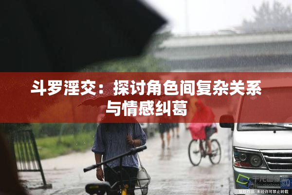 斗罗淫交：探讨角色间复杂关系与情感纠葛