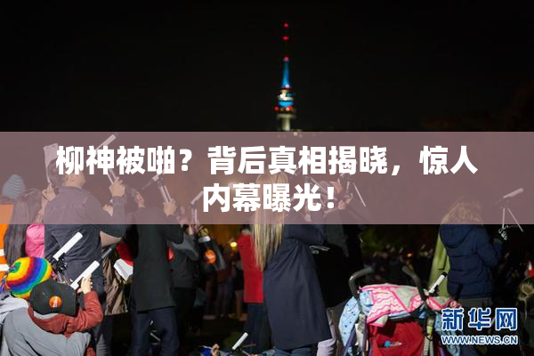 柳神被啪？背后真相揭晓，惊人内幕曝光！