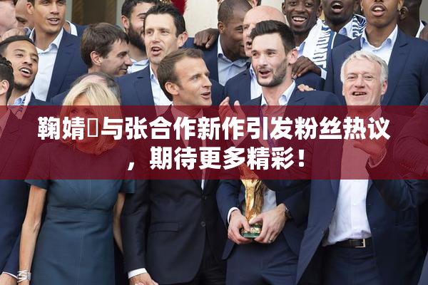 鞠婧祎与张合作新作引发粉丝热议，期待更多精彩！