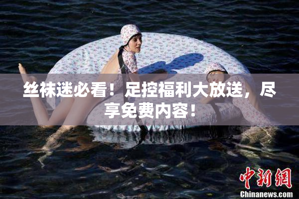 丝袜迷必看！足控福利大放送，尽享免费内容！