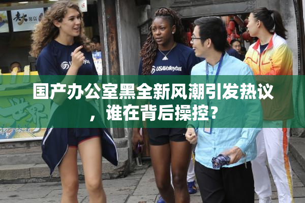 国产办公室黑全新风潮引发热议，谁在背后操控？