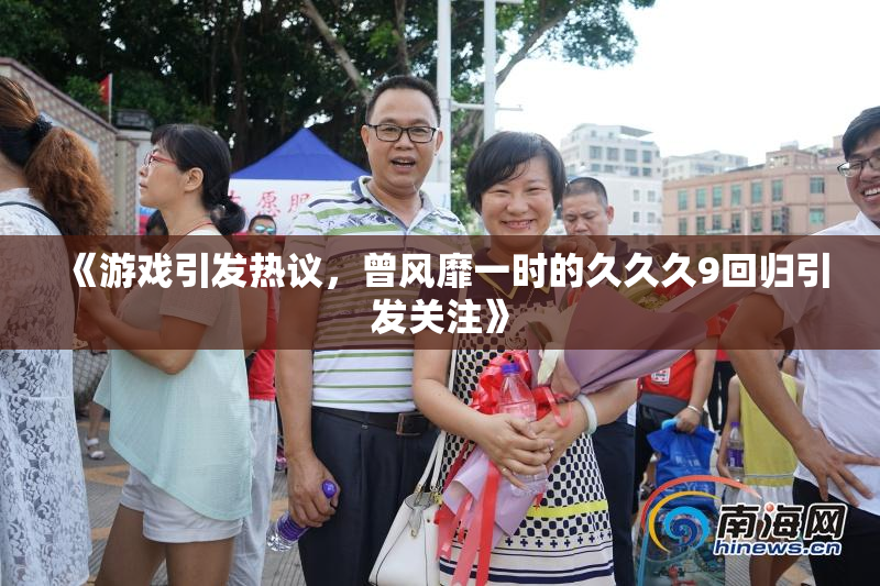 《游戏引发热议，曾风靡一时的久久久9回归引发关注》