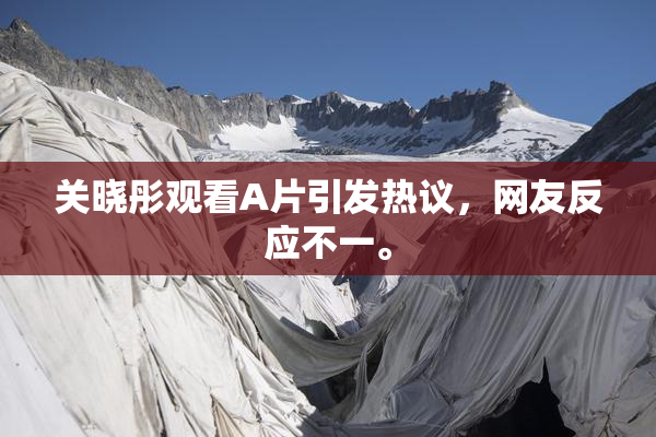 关晓彤观看A片引发热议，网友反应不一。