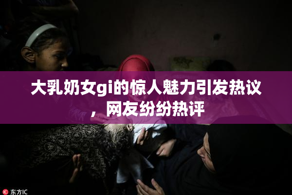 大乳奶女gi的惊人魅力引发热议，网友纷纷热评