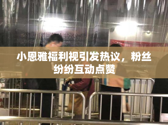 小恩雅福利视引发热议，粉丝纷纷互动点赞