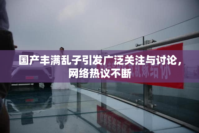 国产丰满乱子引发广泛关注与讨论，网络热议不断