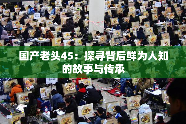 国产老头45：探寻背后鲜为人知的故事与传承