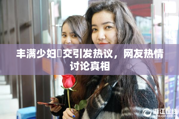丰满少妇恔交引发热议，网友热情讨论真相